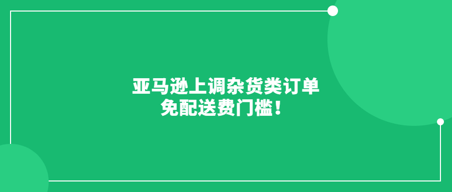 亞馬遜上調(diào)雜貨類訂單免配送費門檻!6月19日起生效!