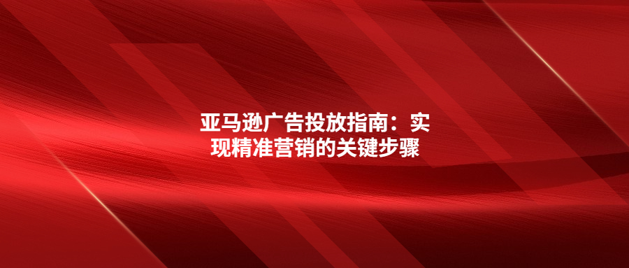 亞馬遜廣告投放指南：實(shí)現(xiàn)精準(zhǔn)營銷的關(guān)鍵步驟