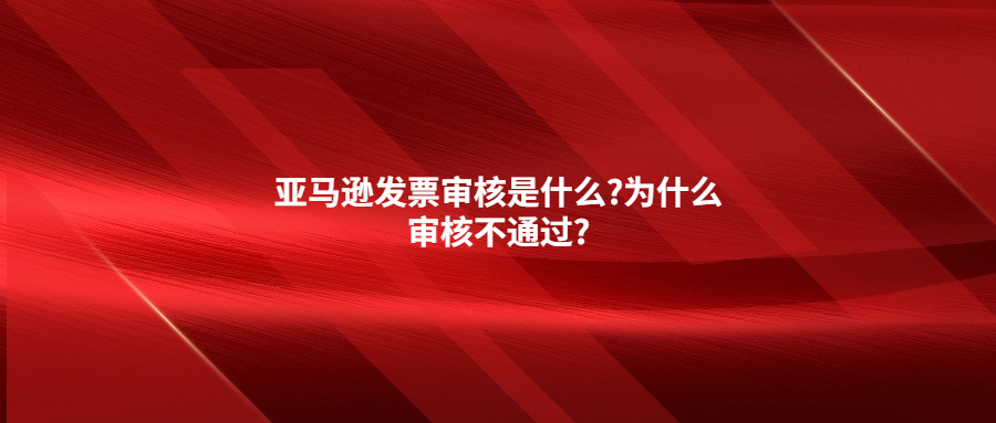 亞馬遜發(fā)票審核是什么?為什么審核不通過?