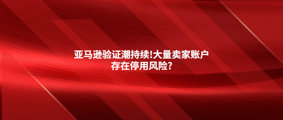 亞馬遜驗(yàn)證潮持續(xù)!大量賣家賬戶存在停用風(fēng)險(xiǎn)?