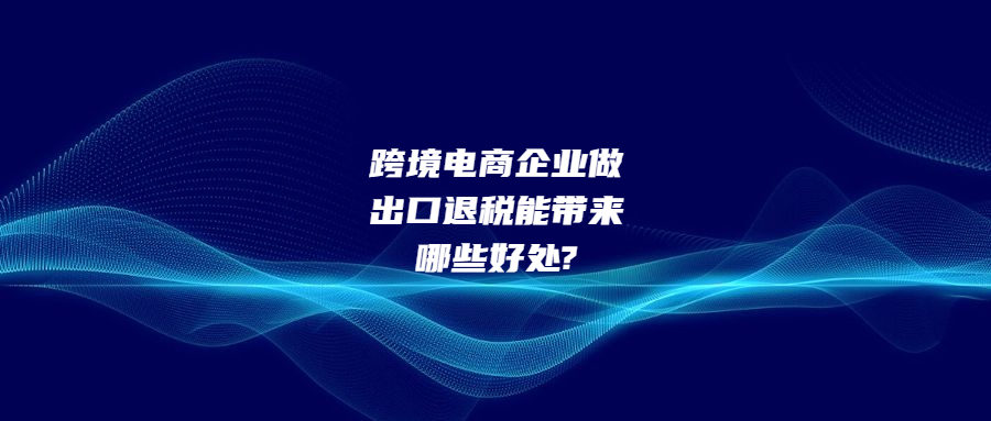 跨境電商企業(yè)做出口退稅能帶來哪些好處?