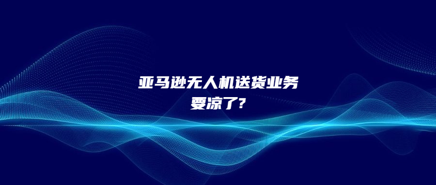 僅完成100次交付!亞馬遜無人機送貨業(yè)務(wù)要涼了?