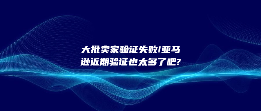 大批賣家驗證失敗!亞馬遜近期驗證也太多了吧?