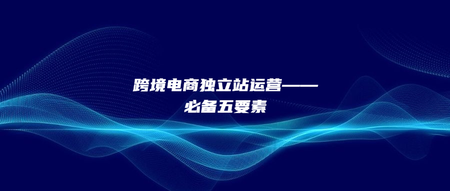 跨境電商獨(dú)立站運(yùn)營(yíng)——必備五要素