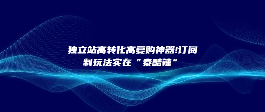 獨(dú)立站高轉(zhuǎn)化高復(fù)購神器!訂閱制玩法實(shí)在“泰酷辣”