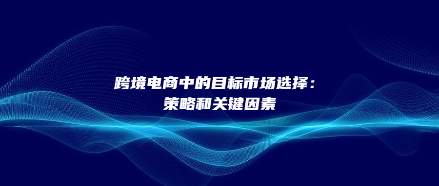 跨境電商中的目標(biāo)市場(chǎng)選擇：策略和關(guān)鍵因素