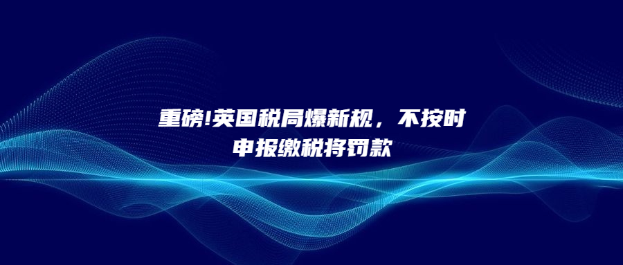 重磅!英國(guó)稅局爆新規(guī)，不按時(shí)申報(bào)繳稅將罰款