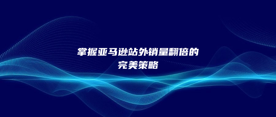 掌握亞馬遜站外銷量翻倍的完美策略